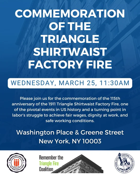 Commemoration of the Triangle Shirtwaist Factory Fire

Wednesday, March 25, 11:30AM

Please jon us for the commemoration of the 115th anniversary of the 1911 Triangle Shirtwaist Factory Fire, one of the pivotal events in US history and a turning point in labor's struggle to achieve fair wages, dignity at work, and safe working conditions.

Washington Place & Greene Street
NY, NY 10003
