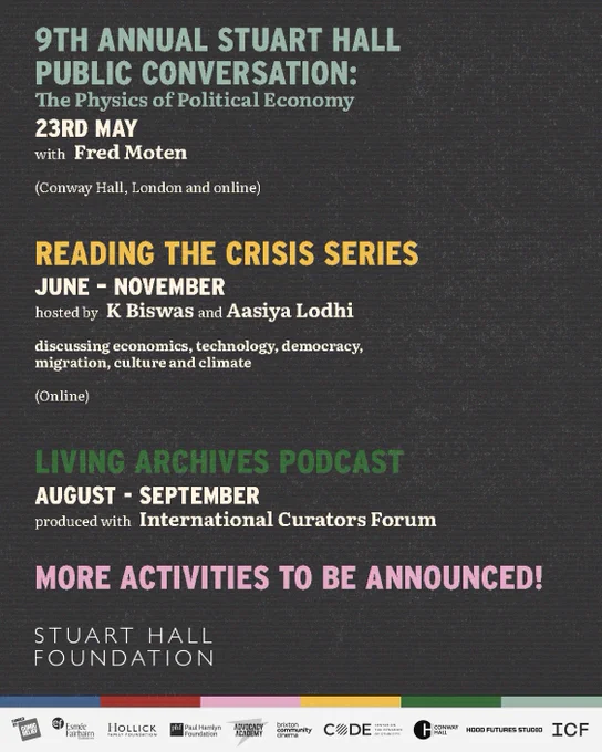 9th Annual Stuart Hall Public Conversation: The Physics of Political Economy.
23rd May, with Fred Moten.
Conway Hall, London and online.

Reading the Crisis series:
June – November.
Hosted by K Biswas and Aasiya Lodhi, discussing economics, technology, democracy, migration, culture and climate.
Online.

Living Archives podcast:
August – September
Produced with International Curators Forum.

More activities to be announced!