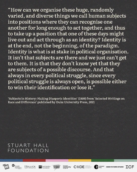 “How can we organise these huge, randomly varied, and diverse things we call human subjects into positions where they can recognise one another for long enough to act together, and thus to take up a position that one of these days might live out and act through as an identity? Identity is at the end, not the beginning, of the paradigm. Identity is what is at stake in political organisation. It isn’t that subjects are there and we just can’t get to them. It is that they don’t know yet that they are subjects of a possible discourse. And that always in every political struggle, since every political struggle is always open, is possible either to win their identification or lose it.”

– Stuart Hall, 'Subjects in History: Making Diasporic Identities' (1998) from 'Selected Writings on Race and Difference' published by Duke University Press, 2021