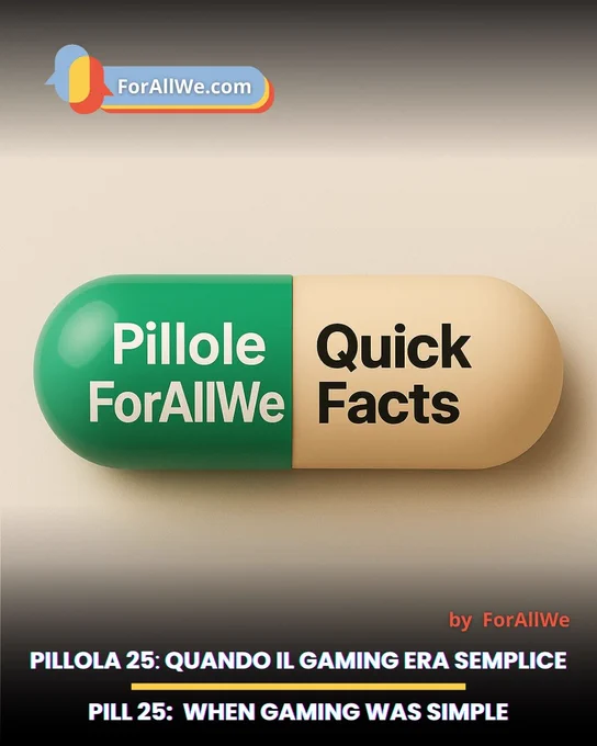 Grafica promozionale di ForAllWe con sfondo beige sfumato. Al centro c’è una grande capsula 3D: metà verde con la scritta “Pillole ForAllWe” in bianco e metà beige con la scritta “Quick Facts” in nero. In alto a sinistra compare il logo ForAllWe.com. In basso, su una fascia scura, si legge: “PILLOLA 25: QUANDO IL GAMING ERA SEMPLICE” e sotto “PILL 25: WHEN GAMING WAS SIMPLE”. A destra appare la firma “by ForAllWe”.
Promotional ForAllWe graphic on a soft beige gradient background. In the center there is a large 3D capsule: the left half is green with the white text “Pillole ForAllWe,” and the right half is beige with the black text “Quick Facts.” The ForAllWe.com logo appears in the upper left corner. At the bottom, over a dark band, the text reads: “PILLOLA 25: QUANDO IL GAMING ERA SEMPLICE” and below it “PILL 25: WHEN GAMING WAS SIMPLE.” On the right, the credit “by ForAllWe” is shown.