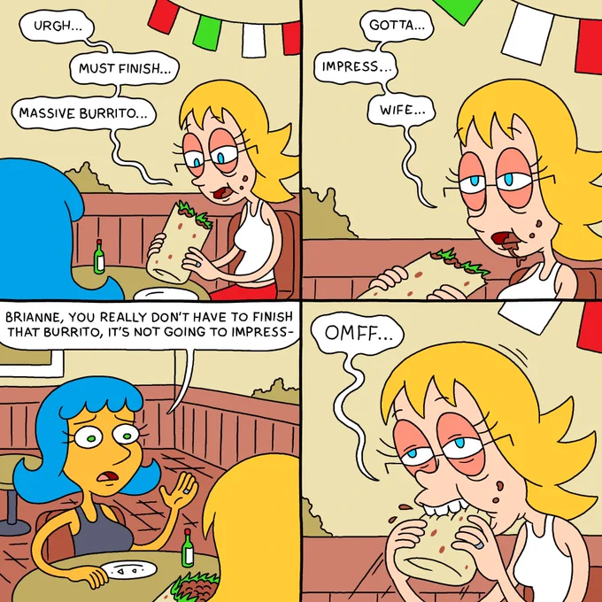 PANEL 1

Leslie and Brianne are sitting in a Mexican restaurant. Brianne is holding a gigantic, partially eaten burrito. She looks very full and miserable.

BRIANNE (looking at burrito): Urgh... must finish... massive burrito...

PANEL 2

BRIANNE (looking towards Leslie): Gotta... impress... wife...

PANEL 3

Leslie looks worried.

LESLIE: Brianne, you really don't have to finish that burrito, it's not going to impress-

PANEL 4

Brianne shoves the massive burrito into her mouth.

BRIANNE: OMFF...