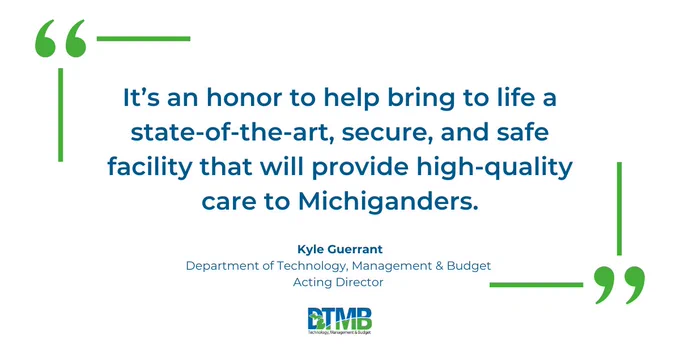 Graphic with a quote that reads: "It's an honor to help bring to life a state-of-the-art, secure, and safe facility that will provide high-quality care to Michiganders." Kyle Guerrant Department of Technology, Management & Budget Acting Director