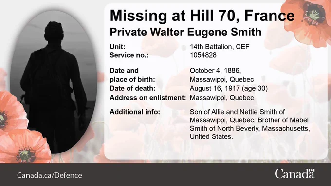 Missing at Hill 70, France. Image of a silhouette. Private Walter Eugene Smith. Unit: 14th Battalion, CEF. Service no.: 1054828. Date and place of birth: October 4, 1886, Massawippi, Quebec. Date of death: August 16, 1917 (age 30). Address on enlistment: Massawippi, Quebec. Additional info: Son of Allie and Nettie Smith of Massawippi, Quebec. Brother of Mabel Smith of North Beverly, Massachusetts, United States.