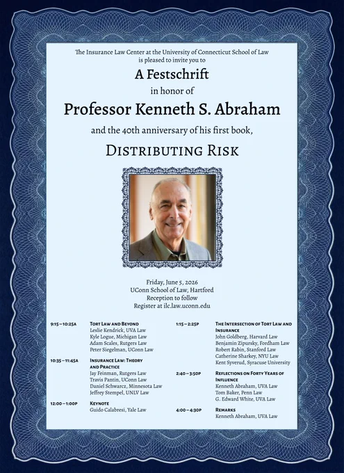 Poster with a decorative blue border and centered light background reads: “The Insurance Law Center at the University of Connecticut School of Law is pleased to invite you to A Festschrift in honor of Professor Kenneth S. Abraham and the 40th anniversary of his first book, Distributing Risk.” Below is a framed portrait of Professor Kenneth S. Abraham. Event details: “Friday, June 5, 2026, UConn School of Law, Hartford. Reception to follow. Register at icl.law.uconn.edu.” Schedule: “9:15–10:25a Tort Law and Beyond (Leslie Kendrick, Kyle Logue, Adam Scales, Peter Siegelman). 10:35–11:45a Insurance Law: Theory and Practice (Jay Feinman, Travis Pantin, Daniel Schwarcz, Jeffrey Stempel). 12:00–1:00p Keynote Guido Calabresi. 1:15–2:25p The Intersection of Tort Law and Insurance (John Goldberg, Benjamin Zipursky, Robert Rabin, Catherine Sharkey, Kent Syverud). 2:40–3:50p Reflections on Forty Years of Influence (Kenneth Abraham, Tom Baker, G. Edward White). 4:00–4:30p Remarks Kenneth Abraham.”