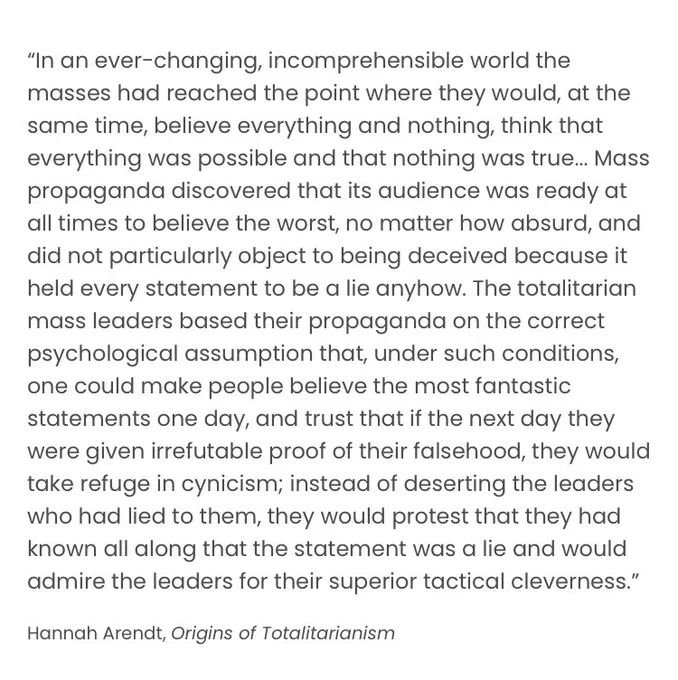 “In an ever-changing, incomprehensible world the masses had reached the point where they would, at the same time, believe everything and nothing, think that everything was possible and that nothing was true... Mass propaganda discovered that its audience was ready at all times to believe the worst, no matter how absurd, and did not particularly object to being deceived because it held every statement to be a lie anyhow. The totalitarian mass leaders based their propaganda on the correct psychological assumption that, under such conditions, one could make people believe the most fantastic statements one day, and trust that if the next day they were given irrefutable proof of their falsehood, they would take refuge in cynicism; instead of deserting the leaders who had lied to them, they would protest that they had known all along that the statement was a lie and would admire the leaders for their superior tactical cleverness.”

Hannah Arendt, Origins of Totalitarianism