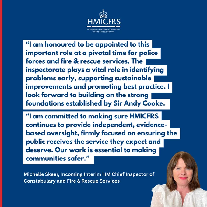 “I am honoured to be appointed to this important role at a pivotal time for police forces and fire & rescue services. The inspectorate plays a vital role in identifying problems early, supporting sustainable improvements and promoting best practice. I look forward to building on the strong foundations established by Sir Andy Cooke. 
“I am committed to making sure HMICFRS continues to provide independent, evidence-based oversight, firmly focused on ensuring the public receives the service they expect and deserve. Our work is essential to making communities safer.” 
Michelle Skeer, Incoming Interim HM Chief Inspector of Constabulary and Fire & Rescue Services 