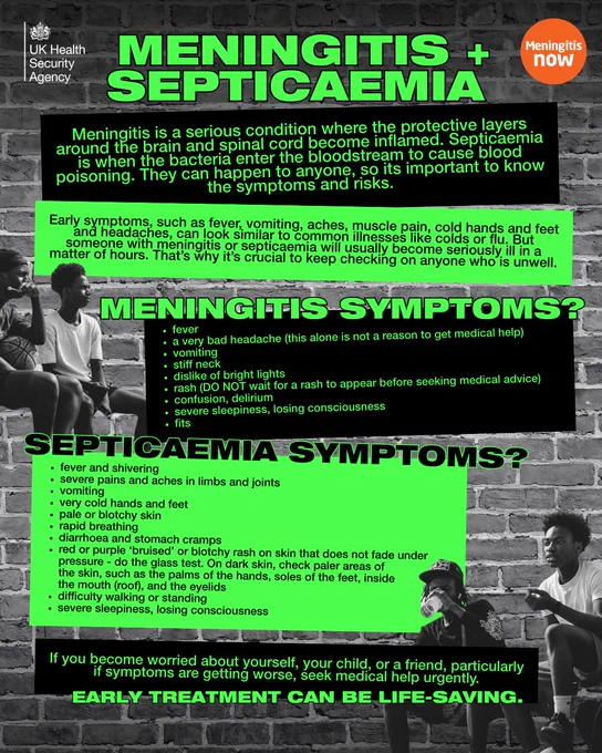 A public health poster from the UK Health Security Agency about meningitis and septicaemia. The design features bold green and black text over a brick wall background with photos of young people sitting outdoors. It explains that meningitis is inflammation of the brain and spinal cord lining, and septicaemia is blood poisoning caused by bacteria.

The poster lists early symptoms such as fever, vomiting, muscle pain, and headaches, noting they can resemble flu but worsen quickly. It highlights key meningitis symptoms including severe headache, stiff neck, sensitivity to light, confusion, seizures, and loss of consciousness.

It also lists septicaemia symptoms such as fever with shivering, limb pain, cold hands and feet, pale or blotchy skin, rapid breathing, stomach cramps, and a rash that does not fade under pressure.

A warning at the bottom urges people to seek urgent medical help if symptoms worsen, emphasizing that early treatment can be life-saving.
