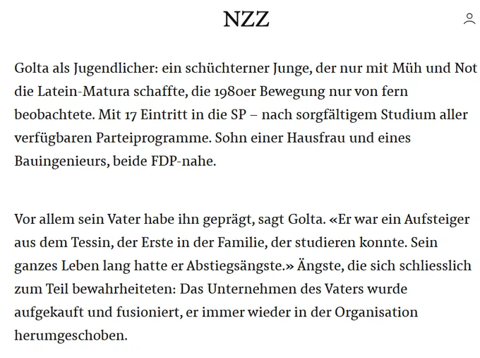 Textausschnitt aus einem Onlineartikel der NZZ:
Golta als Jugendlicher: ein schüchterner Junge, der nur mit Müh und Not die Latein-Matura schaffte, die 1980er Bewegung nur von fern beobachtete. Mit 17 Eintritt in die SP – nach sorgfältigem Studium aller verfügbaren Parteiprogramme. Sohn einer Hausfrau und eines Bauingenieurs, beide FDP-nahe.
Vor allem sein Vater habe ihn geprägt, sagt Golta. «Er war ein Aufsteiger aus dem Tessin, der Erste in der Familie, der studieren konnte. Sein ganzes Leben lang hatte er Abstiegsängste.» Ängste, die sich schliesslich zum Teil bewahrheiteten: Das Unternehmen des Vaters wurde aufgekauft und fusioniert, er immer wieder in der Organisation herumgeschoben.