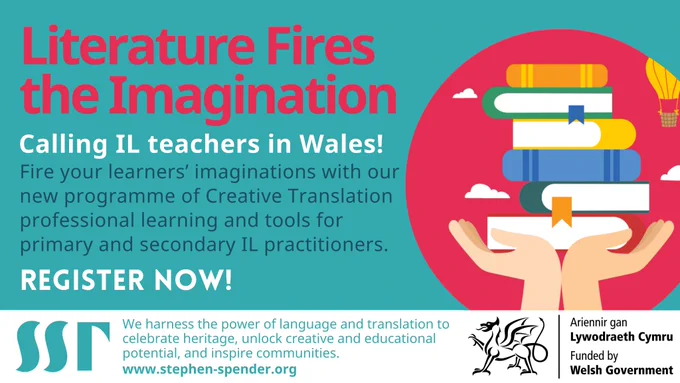 Blue background. Image heading reads “Literature Fires the Imagination”. Next to it is a colourful cartoon pair of hands holding up 6 books in bright colours, with a hot air balloon and white clouds above. Image text reads “Calling IL teachers in Wales! Fire your learners’ imaginations with our new programme of Creative Translation professional learning and tools for primary and secondary IL practitioners. Register now!” Image footnote reads “We harness the power of language and translation to celebrate heritage, unlock creative and educational potential, and inspire communities. www.stephen-spender.org ”. SST logo in blue bottom left. Logo of the Welsh government bottom right “Ariennir gan Lywodraeth Cymru. Funded by Welsh Government.”