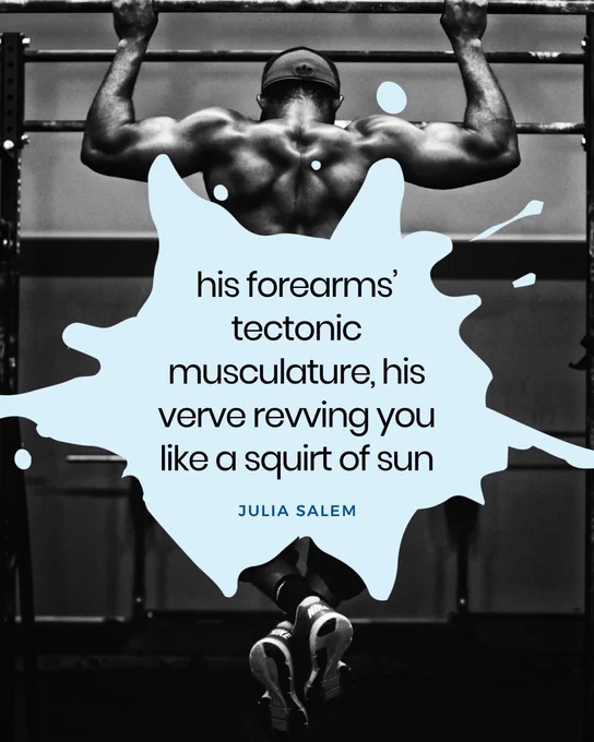 An image of the back of a very muscular man holding onto metal bars with his hands, ankles in gym shoes crossed, with a quote in pale blue, "his forearms' tectonic musculature, his verve revving you like a squirt of sun" by Julia Salem 