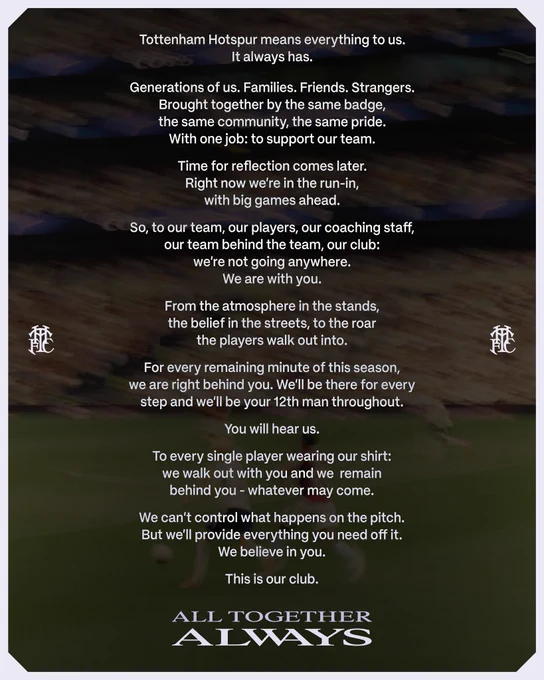 Tottenham Hotspur means everything to us. It always has. 

Generations of us. Families. Friends. Strangers. 
Brought together by the same badge, the same community, the same pride. With one job, to support our team.

Time for reflection comes later. Right now we’re in the run-in, with big games ahead. 

So, to our team, our players, our coaching staff, our team behind the team, our club: We're not going anywhere. We are with you.

From the atmosphere in the stands, the belief in the streets, to the roar the players walk out into.

For every remaining minute of this season, we are right behind you. We’ll be there for every step and we’ll be your 12th man throughout. 

You will hear us.

To every single player wearing our shirt: We walk out with you and we  remain behind you - whatever may come.

We can’t control what happens on the pitch. But we’ll provide everything you need off it. We believe in you.

This is our club. 

All together, always.