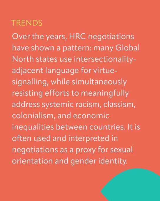 On an orange background with  a turquoise geometric shape: 

TEXT:
TRENDS
Over the years, HRC negotiations have shown a pattern: many Global North states use intersectionality-adjacent language for virtue-signalling, while simultaneously resisting efforts to meaningfully address systemic racism, classism, colonialism, and economic inequalities between countries. It is often used and interpreted in negotiations as a proxy for sexual orientation and gender identity. 
