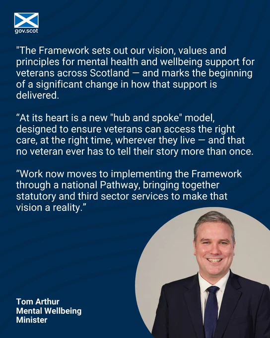 Image of Mental Wellbeing Minister Tom Arthur with a quote above his image that reads: "The Framework sets out our vision, values and principles for mental health and wellbeing support for veterans across Scotland — and marks the beginning of a significant change in how that support is delivered. At its heart is a new "hub and spoke" model, designed to ensure veterans can access the right care, at the right time, wherever they live — and that no veteran ever has to tell their story more than once. Work now moves to implementing the Framework through a national Pathway, bringing together statutory and third sector services to make that vision a reality.”