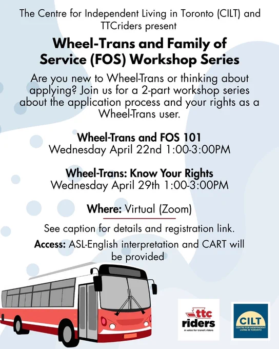 The Centre for Independent Living in Toronto (CILT) and TTCriders present TTC Wheel-Trans and Family of Service (FOS) workshop series. 

1) Wheel-Trans and Family of Service (FOS) 101: Wednesday April 22nd 1-3PM. 

2) Wheel-Trans: Know Your Rights: Wednesday April 29th 1:00-3:00PM. 

Where: Virtual (Zoom). See caption for details and registration link. Access: ASL-English interpretation and CART will be provided.