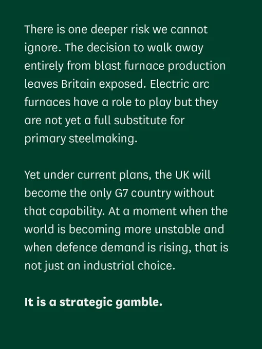 A quote from the Committee Chair that reads:

"There is one deeper risk we cannot ignore. The decision to walk away entirely from blast furnace production leaves Britain exposed. Electric arc furnaces have a role to play but they are not yet a full substitute for primary steelmaking.

Yet under current plans, the UK will become the only G7 country without that capability. At a moment when the world is becoming more unstable and when defence demand is rising, that is not just an industrial choice. 

It is a strategic gamble."
