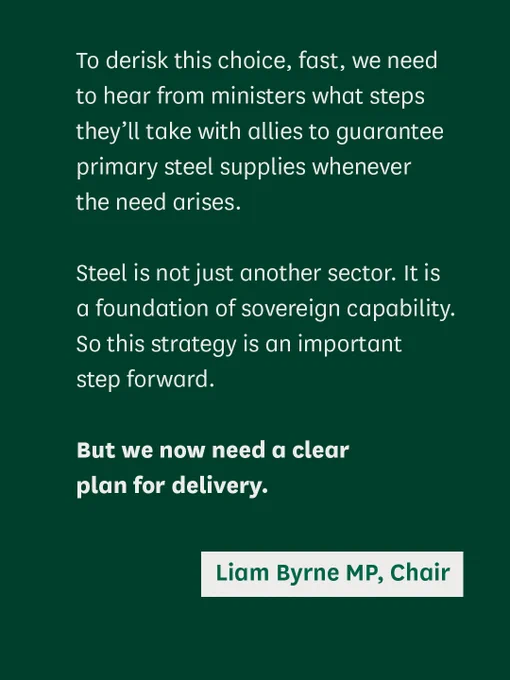 A quote from the Committee Chair that reads:

"To derisk this choice, fast, we need to hear from ministers what steps they’ll take with allies to guarantee primary steel supplies whenever the need arises. 

Steel is not just another sector. It is a foundation of sovereign capability. So this strategy is an important step forward. 

But we now need a clear plan for delivery."