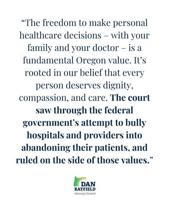 “The freedom to make personal healthcare decisions – with your family and your doctor – is a fundamental Oregon value. It’s rooted in our belief that every person deserves dignity, compassion, and care. The court saw through the federal government’s attempt to bully hospitals and providers into abandoning their patients, and ruled on the side of those values.”