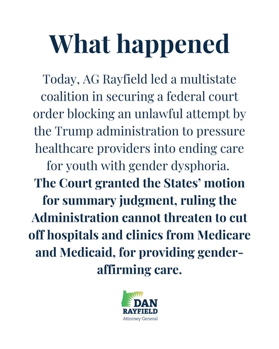 Today, AG Rayfield led a multistate coalition in securing a federal court order blocking an unlawful attempt by the Trump administration to pressure healthcare providers into ending care for youth with gender dysphoria. 
The Court granted the States’ motion for summary judgment, ruling the Administration cannot threaten to cut off hospitals and clinics from Medicare and Medicaid, for providing gender-affirming care.