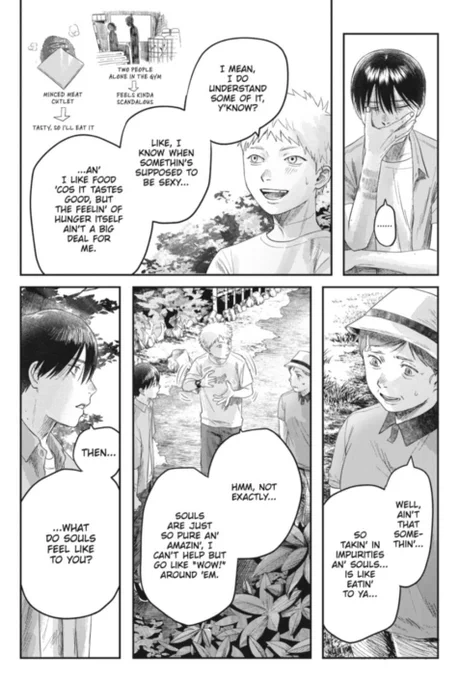 The Summer Hikaru Died manga panel shows Yoshiki putting his right marked hand to put over his mouth as he says, "..." "Hikaru" is talking with a smile as he says, "I mean, I do understand some of it, y'know? Like, I know when somethin's supposed to be sexy......An' I like food 'cos it tastes good, but the feelin' of hunger itself ain't a big deal for me." The two little images next to him show "Hikaru" and Yoshiki in an older panel in the gym with the caption saying, "Two people alone in the gym->Feels kinda scandalous." The next picture shows a minded meat outlet that points to, "tasty, so I'll eat it. Rie says with a slight smile, "Well ain't that somethin'...So takin' in impurities an' souls is like eatin' to ya..." "Hikaru" looks at Rie as he moves his hands in a circular motion with Yoshiki looking at him as he says, "Hmm, not exactly...Souls are just so pure an' amazin.' I can't help but go like 'wow!' around 'em." Yoshiki says, "Then......What do souls feel like to you?"