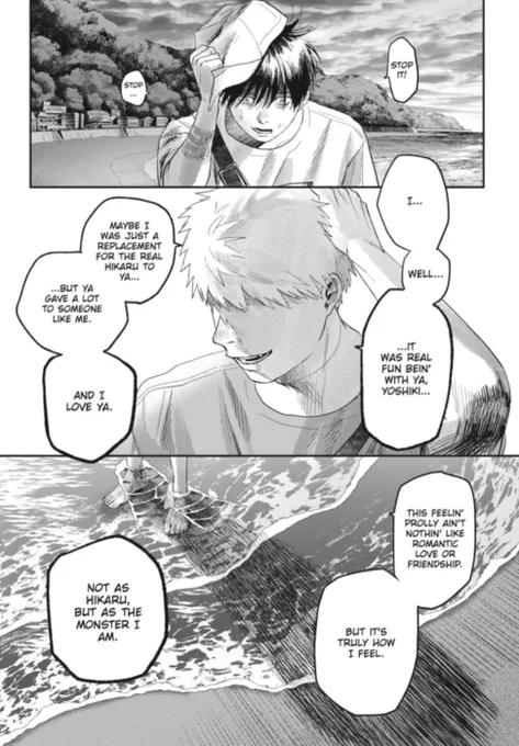 The Summer Hikaru Died manga panel shows Yoshiki grabbing his hat off his head with his right marked hand in distress as he looks down with the ocean behind them as he says, "Stop it! Stop..." The next panel shows "Hikaru" looking to his right side as his eyes are obscured with his left hand on the top of his head as he says, " I...Well.......It was real fun bein' with ya, Yoshiki...Maybe I was just a replacement for the real Hikaru to ya......But ya gave me a lot to someone like me. And I love ya." The next panel shows "Hikaru's" feet in in the surf as he says, "This feelin' probably ain't nothin' like romantic love or friendship. But it's truly how I feel. Not as Hikaru, but as the monster I am."