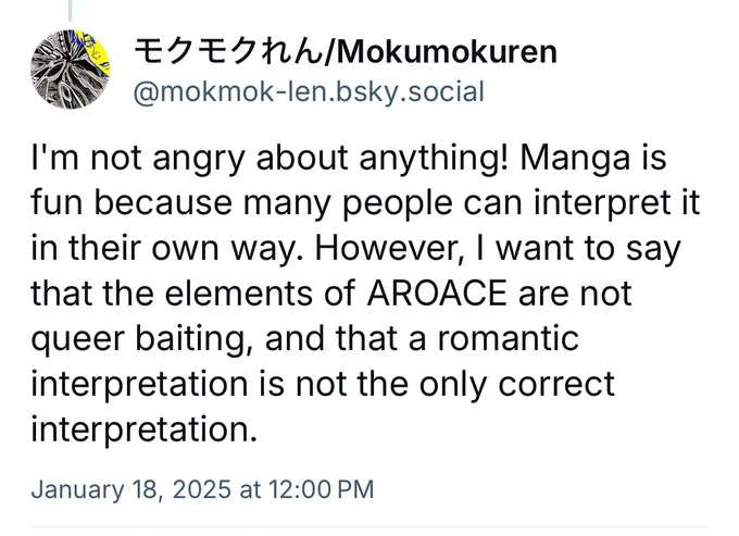 The picture shows Mokumokuren's bluesky post that says, "I'm not angry about anything! Manga is fun because many people can interpret it in their own way. However, I want to say that the elements of AROACE are not queer baiting, and that a romantic interpretation is not the only correct interpretation." 