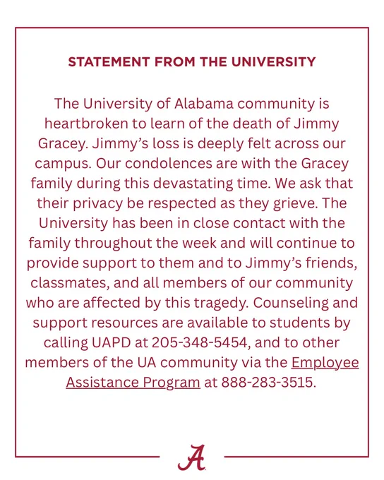 The University of Alabama community is heartbroken to learn of the death of Jimmy Gracey. Jimmy’s loss is deeply felt across our campus. Our condolences are with the Gracey family during this devastating time. We ask that their privacy be respected as they grieve. The University has been in close contact with the family throughout the week and will continue to provide support to them and to Jimmy’s friends, classmates, and all members of our community who are affected by this tragedy. Counseling and support resources are available to students by calling UAPD at 205-348-5454, and to other members of the UA community via the Employee Assistance Program (https://hr.ua.edu/wellness-work-life/employee-assistance-program/) at 888-283-3515