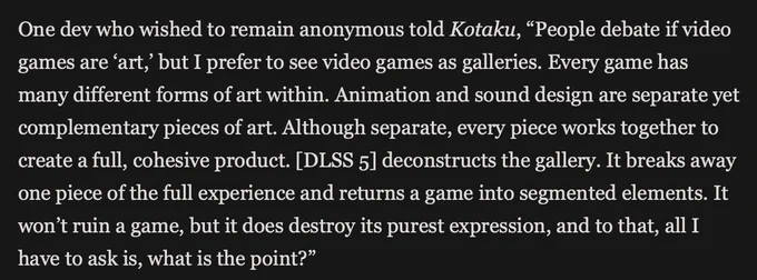 text excerpt from Kotaku piece about DLSS 5 reads: One dev who wished to remain anonymous told Kotaku, "People debate if video games are ‘art,’ but I prefer to see video games as galleries. Every game has many different forms of art within. Animation and sound design are separate yet complementary pieces of art. Although separate, every piece works together to create a full, cohesive product. [DLSS 5] deconstructs the gallery. It breaks away one piece of the full experience and returns a game into segmented elements. It won’t ruin a game, but it does destroy its purest expression, and to that, all I have to ask is, what is the point?"