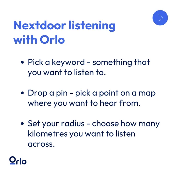 Nextdoor listening with Orlo. Pick a keyword - something that you want to listen to. Drop a pin - pick a point on a map where you want to hear from. Set your radius - choose how many kilometers you want to listen across.