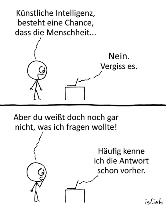 Comic mit zwei Bildern. Eine Person steht vor einem kleinen Tisch, auf dem ein Laptop steht.

Bild 1: Die Person fragt: "Künstliche Intelligenz, besteht eine Chance, dass die Menschheit..."
Aus dem Laptop kommt die Antwort: "Nein. Vergiss es."

Bild 2: Die Person sagt: "Aber du weißt doch noch gar nicht, was ich fragen wollte!"
Der Laptop erwidert: "Häufig kenne ich die Antwort schon vorher."