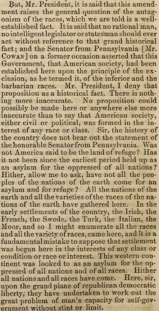 ... No proposition could possibly be made here or anywhere else more inaccurate than to say that American society, either civil or political, was formed in the interest of any race or class. ... All the nations of the earth and all the varieties of the races of the nations of the earth have gathered here. In the early settlements of the country, the Irish, the French, the Swede, the Turk, the Italian, the Moor, and so I might enumerate all the races and all the variety of races, came here, and it is a fundamental mistake to suppose that settlement was begun here in the interests of any class or condition or race or interest. ...