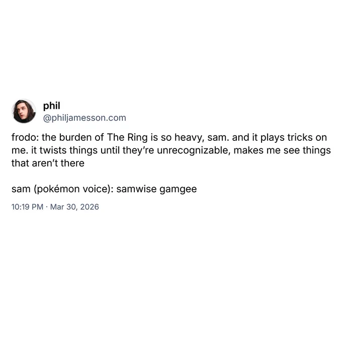 frodo: the burden of The Ring is so heavy, sam. and it plays tricks on me. it twists things until they're unrecognizable, makes me see things that aren't there.

sam (pokémon voice): samwise gamgee