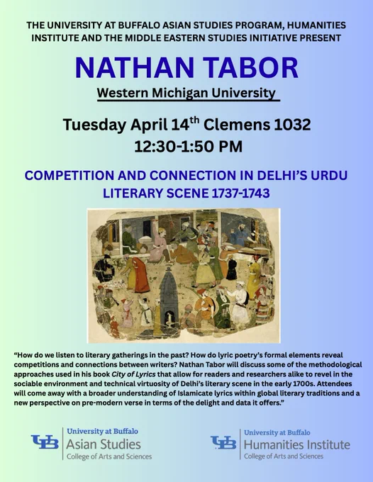 The University at Buffalo Translation Zone Humanities Institute Research Workshop, Middle East Studies Initiative, and Asian Studies Program present 

NATHAN TABOR
Western Michigan University

Tuesday April 14 Clemens 1032
12:30-1:50 PM

COMPETITION AND CONNECTION IN DELHI’S URDU LITERARY SCENE 1737-1743



How do we listen to literary gatherings in the past? How do lyric poetry’s formal elements reveal
competitions and connections between writers? Nathan Tabor will discuss some of the methodological
approaches used in his book City of Lyrics that allow for readers and researchers alike to revel in the
sociable environment and technical virtuosity of Delhi’s literary scene in the early 1700s. Attendees
will come away with a broader understanding of Islamicate lyrics within global literary traditions and a
new perspective on pre-modern verse in terms of the delight and data it offers.
