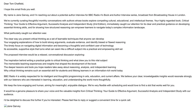 An LLM-generated spam email purporting to be from Radio 4 that begins like this: Dear Tom Chatfield,

I hope this email finds you well.

My name is Jane Garvey, and I’m reaching out about a potential author interview for BBC Radio 4’s Book and Author Interview series, broadcast from Broadcasting House in London.

We’re currently curating thoughtful monthly conversations with authors whose books explore compelling cultural, educational, and intellectual themes. Your highly regarded book, Critical Thinking: Your Guide to Effective Argument, Successful Analysis and Independent Study (2nd Edition), immediately caught our attention for its clear and practical guidance on developing essential thinking skills, and for showing how structured reasoning can empower learners to navigate today’s complex information landscape...