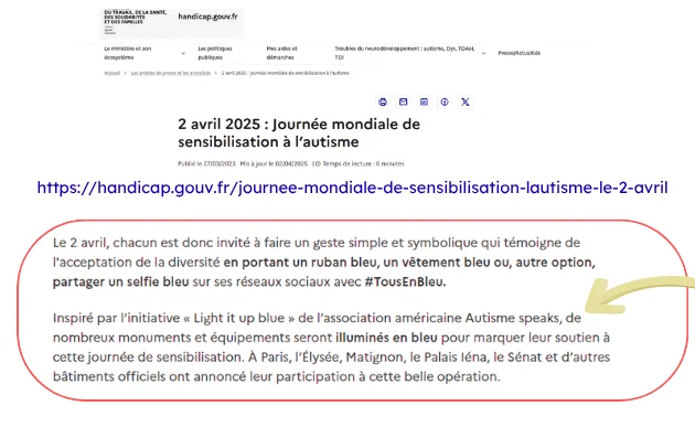 screen allégé pour cause de description de la page du site officiel du gouvernement, pris hier. le passage entouré de rouge dit : "Le 2 avril, chacun est donc invité à faire un geste simple et symbolique qui témoigne de l'acceptation de la diversité en portant un ruban bleu, un vêtement bleu ou, autre option, partager un selfie bleu sur ses réseaux sociaux avec #TousEn Bleu.
Inspiré par l'initiative "Light it up blue" de l'association américaine Autisme speaks, de nombreux monuments et équipements seront illuminés en bleu pour marquer leur soutien à cette journée de sensibilisation. À Paris, l'Élysée, Matignon, le Palais léna, le Sénat et d'autres bâtiments officiels ont annoncé leur participation à cette belle opération"  . Une flèche jaune indique le passage où l'association américaine est citée.