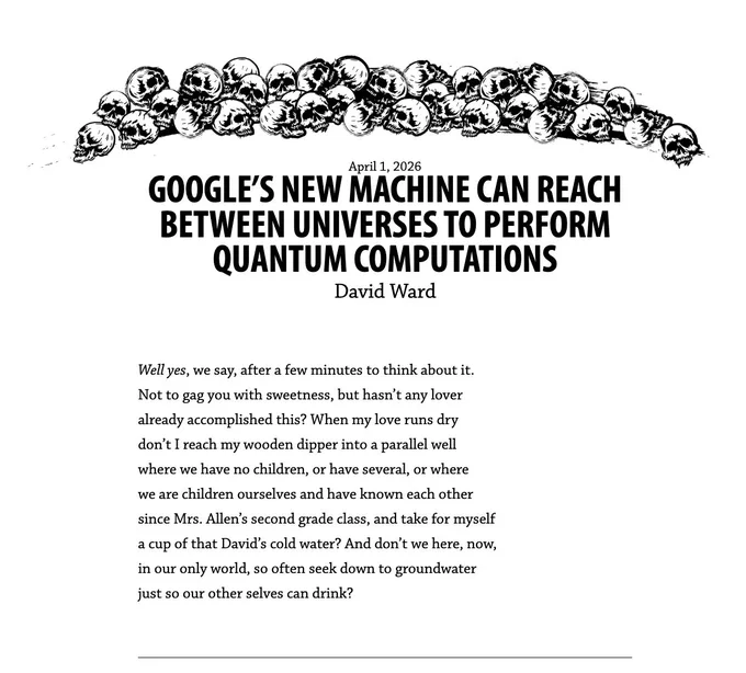 April 1, 2026
Google’s new machine can reach between universes to perform quantum computations
by David Ward

Well yes, we say, after a few minutes to think about it.
Not to gag you with sweetness, but hasn’t any lover
already accomplished this? When my love runs dry
don’t I reach my wooden dipper into a parallel well
where we have no children, or have several, or where
we are children ourselves and have known each other
since Mrs. Allen’s second grade class, and take for myself
a cup of that David’s cold water? And don’t we here, now,
in our only world, so often seek down to groundwater
just so our other selves can drink? 