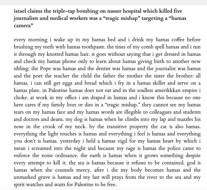 israel claims the triple-tap bombing on nasser hospital which killed five journalists and medical workers was a “tragic mishap” targeting a “hamas camera”

every morning i wake up in my hamas bed and i drink my hamas coffee before brushing my teeth with hamas toothpaste. the tines of my comb spell hamas and i run it through my knotted hamas hair. it goes without saying that i get dressed in hamas and check my hamas phone only to learn about hamas giving birth to another new sibling. the Pope was hamas and the dentist was hamas and the journalist was hamas and the poet the teacher the child the father the mother the sister the brother: all hamas. i can still get eggs and bread which i fry in a hamas skillet and serve on a hamas plate. in Palestine hamas does not eat and in the soulless amerikkkan empire i choke. at work in my office i am draped in hamas and i know this because no one here cares if my family lives or dies in a “tragic mishap.” they cannot see my hamas tears on my hamas 
