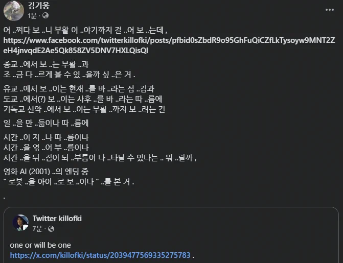 어 ..쩌다 보 ..니 부활 이 ..야기까지 걸 ..어 보 ..는데 , 
https://www.facebook.com/twitterkillofki/posts/pfbid0sZbdR9o95GhFuQiCZfLkTysoyw9MNT2ZeH4jnvqdE2Ae5Qk858ZV5DNV7HXLQisQl 

종교 ..에서 보 ..는 부활 ..과 
조 ..금 다 ..르게 볼 수 있 ..을까 싶 ..은 거 . 

유교 ..에서 보 ..이는 현재 ..를 바 ..라는 섬 ..김과 
도교 ..에서(?) 보 ..이는 사후 ..를 바 ..라는 따 ..름에 
기독교 신약 ..에서 보 ..이는 부활 ..까지 보 ..려는 건 

일 ..을 만 ..듦이나 따 ..름에 

시간 ..이 지 ..나 따 ..름이나 
시간 ..을 엮 ..어 부 ..름이나 
시간 ..을 뒤 ..집어 되 ..부름이 나 ..타날 수 있다는 .. 뭐 ..랄까 , 

영화 AI (2001) ..의 엔딩 중 
" 로봇 ..을 아이 ..로 보 ..이다 " ..를 본 거 . 

.

one or will be one