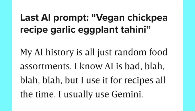 Screenshot from April 1 2026 WIRED article on Taylor Lorenz

Last Al prompt: "Vegan chickpea recipe garlic eggplant tahini"

[Lorenz:] My Al history is all just random food assortments. I know Al is bad, blah, blah, blah, but I use it for recipes all the time. I usually use Gemini.