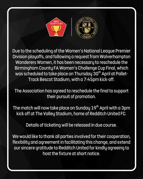 Statement regarding the Women's Challenge Cup Final:

Due to the scheduling of the Women’s National League Premier Division playoffs, and following a request from Wolverhampton Wanderers Women, it has been necessary to reschedule the Birmingham County FA Women’s Challenge Cup Final, which was scheduled to take place on Thursday 30th April at Pallet-Track Bescot Stadium, with a 7:45pm kick-off.

The Association has agreed to reschedule the final to support their pursuit of promotion.

The match will now take place on Sunday 19th April with a 3pm kick off at The Valley Stadium, home of Redditch United FC.

Details of ticketing will be released in due course.

We would like to thank all parties involved for their cooperation, flexibility and agreement in facilitating this change, and extend our sincere gratitude to Redditch United for kindly agreeing to host the fixture at short notice.