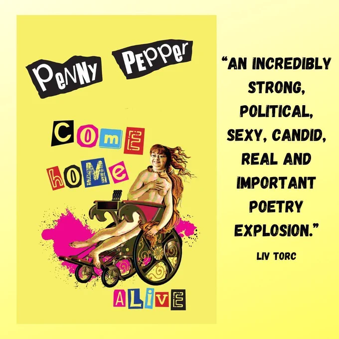In a bold colourful cartoon like image, Penny is in a  steampunk wheelchair, her head transposed onto the Botticelli Venus body, red hair flying wild. This is an image of the front cover of her poetry collection Come Home Alive. The background is a bold yellow and overall the theme is rebellious. The lettering is very sex pistols and there are splodges of bright pink. To one side it reads: ‘an incredibly strong political sexy candid real and important poetry explosion. - Liv Torc’  (Published 2019 by Burning Eye books)
