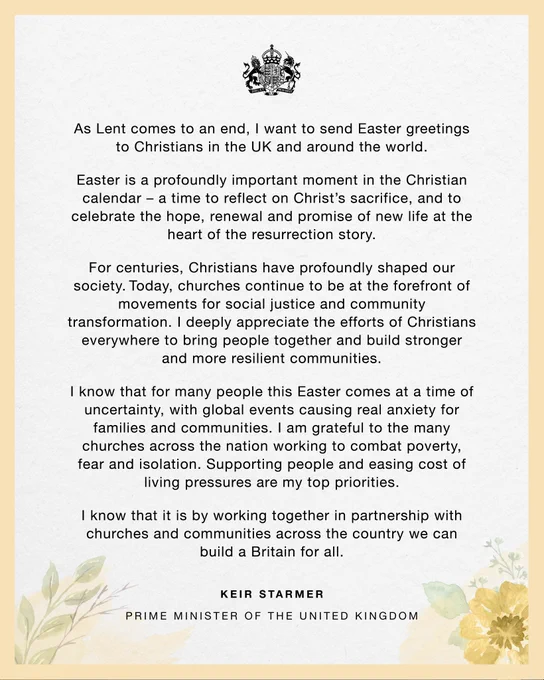 As Lent comes to an end, I want to send Easter greetings to Christians in the UK and around the world. Easter is a profoundly important moment in the Christian calendar – a time to reflect on Christ’s sacrifice, and to celebrate the hope, renewal and promise of new life at the heart of the resurrection story. For centuries, Christians have profoundly shaped our society. Today, churches continue to be at the forefront of movements for social justice and community transformation. I deeply appreciate the efforts of Christians everywhere to bring people together and build stronger and more resilient communities. I know that for many people this Easter comes at a time of uncertainty, with global events causing real anxiety for families and communities. I am grateful to the many churches across the nation working to combat poverty, fear and isolation. Supporting people and easing cost of living pressures are my top priorities. 