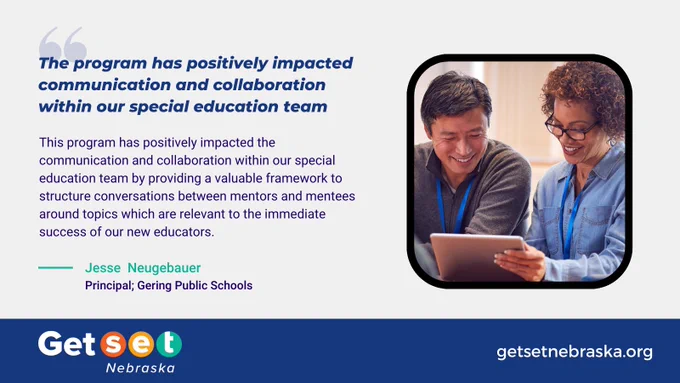 Right side of the screen: Picture of a mentor and a mentee working together. 

Text: This program has positively impacted communication and collaboration within our special education team by providing a valuable framework to structure conversations between mentors and mentees around topics which are relevant to the immediate success of our new educators. Jesse Neugebauer-Principal; Gering Public School