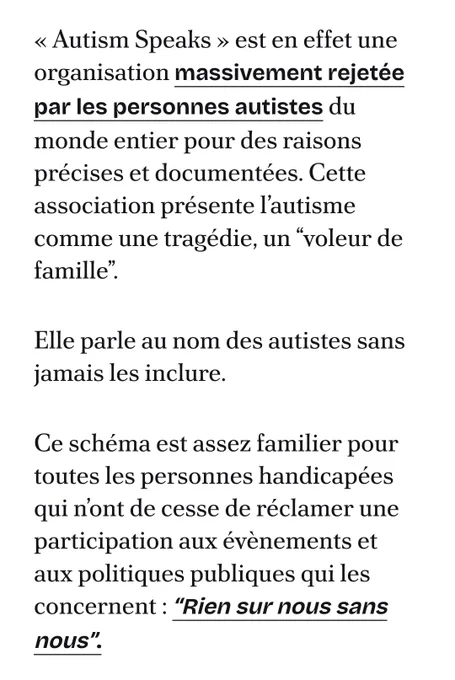 Une partie de la suite de l'article 

« Autism Speaks » est en effet une organisation massivement rejetée par les personnes autistes du monde entier pour des raisons précises et documentées. Cette association présente l’autisme comme une tragédie, un “voleur de famille”. 

Elle parle au nom des autistes sans jamais les inclure. 

Ce schéma est assez familier pour toutes les personnes handicapées qui n’ont de cesse de réclamer une participation aux évènements et aux politiques publiques qui les concernent : “Rien sur nous sans nous”.