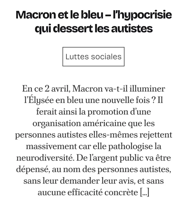 Screen du début de l'article 
Macron et le bleu – l’hypocrisie qui dessert les autistes

En ce 2 avril, Macron va-t-il illuminer l’Élysée en bleu une nouvelle fois ? Il ferait ainsi la promotion d’une organisation américaine que les personnes autistes elles-mêmes rejettent massivement car elle pathologise la neurodiversité. De l’argent public va être dépensé, au nom des personnes autistes, sans leur demander leur avis, et sans aucune efficacité concrète […]
