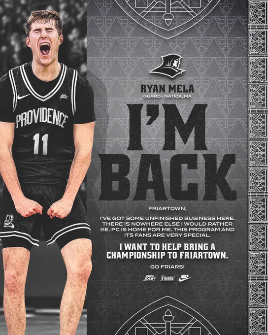 Ryan Mela I'm Back Ryan Mela screaming in game action, Guard, Natick, Massachusetts, Friartown, I've got some unfinished business here. There is nowhere else I would rather be. PC is home for me. This program and its fans are very special. I want to help bring a championship to Friartown. Go Friars!