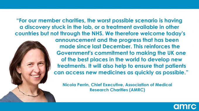 "For our member charities, the worst possible scenario is having a discovery stuck in the lab, or a treatment available in other countries but not through the NHS. We therefore welcome today's announcement and the progress that has been made since last December. This reinforces the Government's commitment to making the UK one of the best places in the world to develop new treatments. It will also help to ensure that patients can access new medicines as quickly as possible." Nicola Perrin, Chief Executive, Association of Medical Research Charities (AMRC)