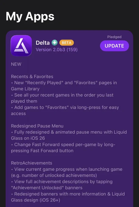 Delta 2.0b3 Version Description:

NEW

Recents & Favorites
• New "Recently Played" and "Favorites" pages in Game Library
• See all your recent games in the order you last played them
• Add games to "Favorites" via long-press for easy access

Redesigned Pause Menu
• Fully redesigned & animated pause menu with Liquid Glass on iOS 26
• Change Fast Forward speed per-game by long-pressing Fast Forward button

RetroAchievements
• View current game progress when launching game (e.g. number of unlocked achievements)
• View full achievement descriptions by tapping "Achievement Unlocked" banners
• Redesigned banners with more information & Liquid Glass design (iOS 26 )