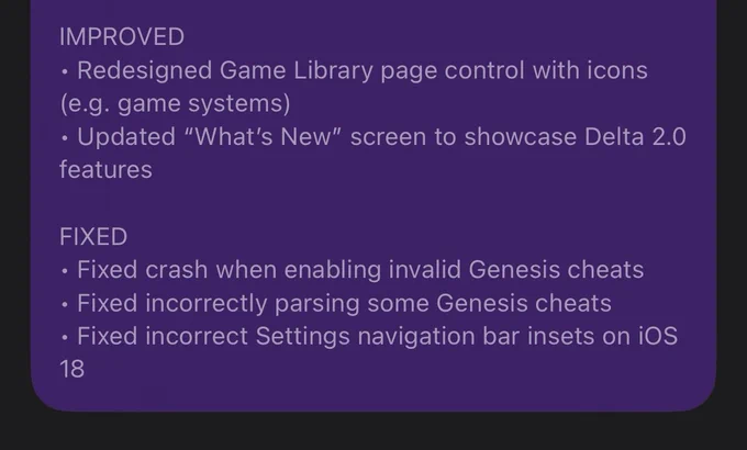2.0b3 Version Description Continued:

IMPROVED
• Redesigned Game Library page control with icons (e.g. game systems)
• Updated “What’s New” screen to showcase Delta 2.0 features

FIXED
• Fixed crash when enabling invalid Genesis cheats
• Fixed incorrectly parsing some Genesis cheats
• Fixed incorrect Settings navigation bar insets on iOS 18