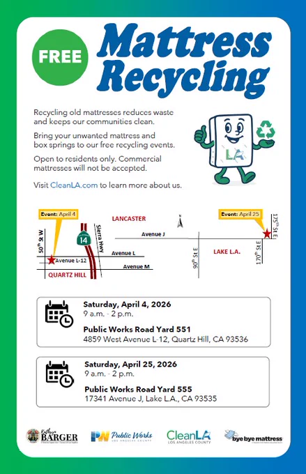 A flyer with text: Free mattress recycling. Saturday, April 4, 2026. 9 a.m. to 2 p.m. Public Works Road Yard 551. 4859 West Avenue L-12, Quartz Hill, CA 93536 and Saturday, April 25, 2026. 9 a.m. to 2 p.m. Public Works Road Yard 555. 17341 Avenue J, Lake Los Angeles, CA 93535. Body text of flyer: Recycling old mattresses reduces waste and keeps our communities clean. Bring your unwanted mattress and box springs to our free recycling events. Open to residents only. Commercial mattresses will not be accepted. Visit CleanLA.com to learn more about us.