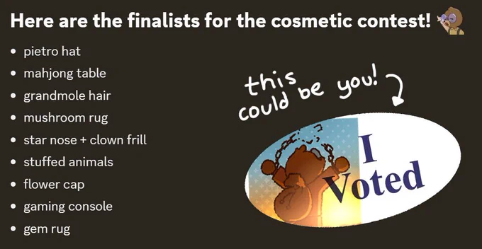 Here are the finalists for the cosmetic contest!
pietro hat
mahjong table
grandmole hair
mushroom rug
star nose   clown frill
stuffed animals
flower cap
gaming console
gem rug

With text accompanying an image of moel saying I voted! This could be you!